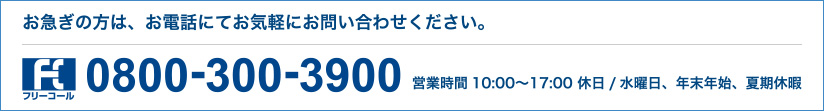 お急ぎの方は、お電話にてお気軽にお問い合わせください。フリーコール 0800-300-3900 営業時間10:00〜17:00 休日/水曜日、年末年始、夏期休暇